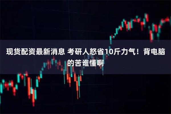 现货配资最新消息 考研人怒省10斤力气！背电脑的苦谁懂啊