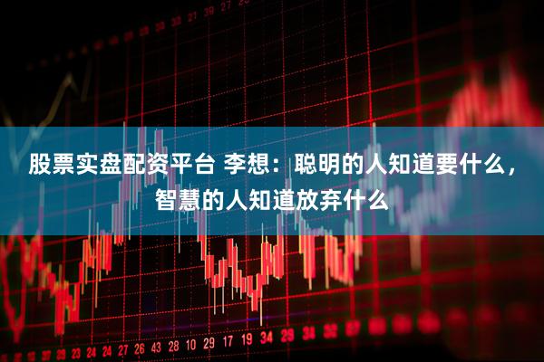 股票实盘配资平台 李想：聪明的人知道要什么，智慧的人知道放弃什么