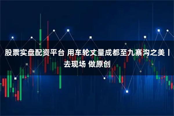 股票实盘配资平台 用车轮丈量成都至九寨沟之美丨去现场 做原创
