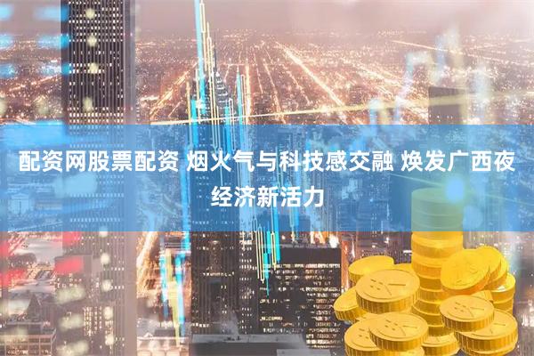 配资网股票配资 烟火气与科技感交融 焕发广西夜经济新活力