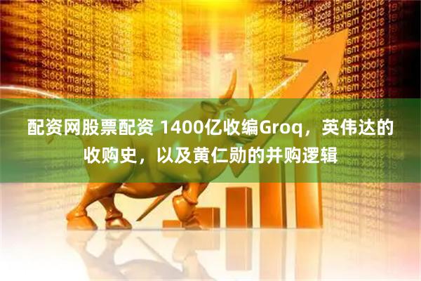 配资网股票配资 1400亿收编Groq，英伟达的收购史，以及黄仁勋的并购逻辑