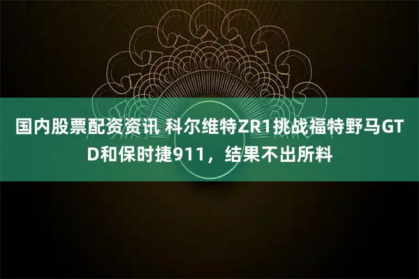 国内股票配资资讯 科尔维特ZR1挑战福特野马GTD和保时捷911，结果不出所料