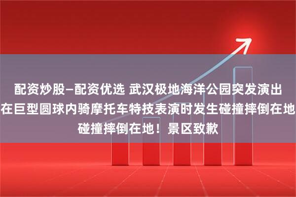 配资炒股—配资优选 武汉极地海洋公园突发演出事故，多人在巨型圆球内骑摩托车特技表演时发生碰撞摔倒在地！景区致歉