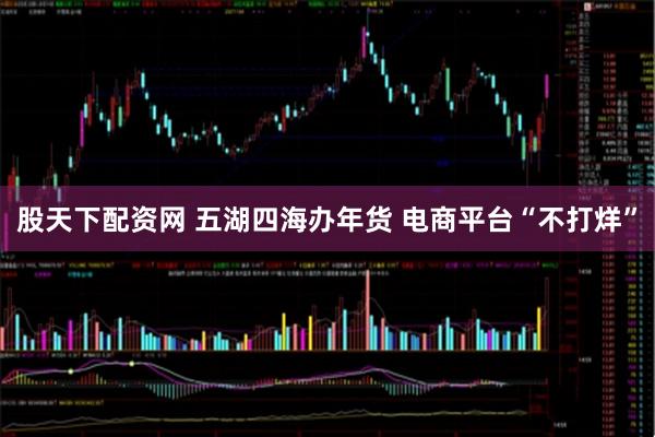 股天下配资网 五湖四海办年货 电商平台“不打烊”
