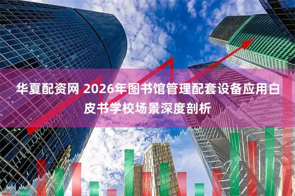 华夏配资网 2026年图书馆管理配套设备应用白皮书学校场景深度剖析