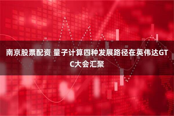 南京股票配资 量子计算四种发展路径在英伟达GTC大会汇聚